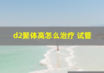 d2聚体高怎么治疗 试管